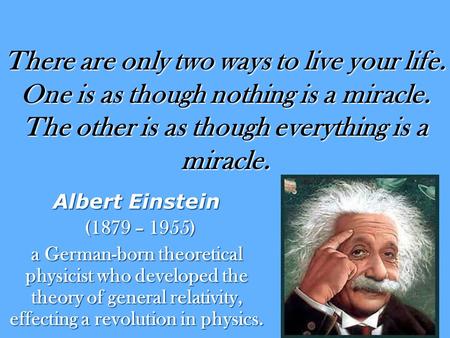 There are only two ways to live your life. One is as though nothing is a miracle. The other is as though everything is a miracle. Albert Einstein (1879.