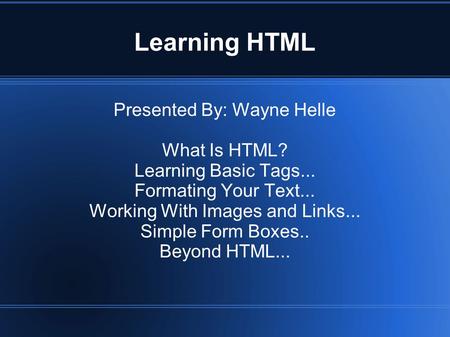 Learning HTML Presented By: Wayne Helle What Is HTML? Learning Basic Tags... Formating Your Text... Working With Images and Links... Simple Form Boxes..