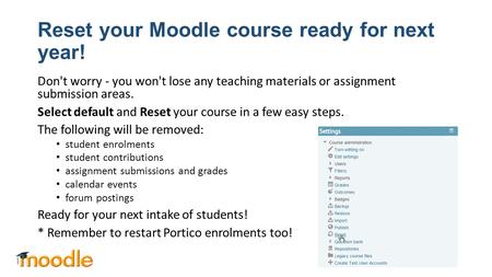 Reset your Moodle course ready for next year! Don't worry - you won't lose any teaching materials or assignment submission areas. Select default and Reset.