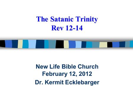 The Satanic Trinity Rev 12-14 New Life Bible Church February 12, 2012 Dr. Kermit Ecklebarger.