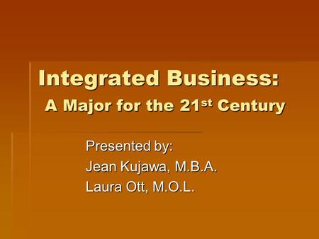 Integrated Business: A Major for the 21 st Century Presented by: Jean Kujawa, M.B.A. Laura Ott, M.O.L.