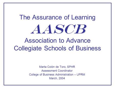 AASCB The Assurance of Learning AASCB Association to Advance Collegiate Schools of Business Marta Colón de Toro, SPHR Assessment Coordinator College of.