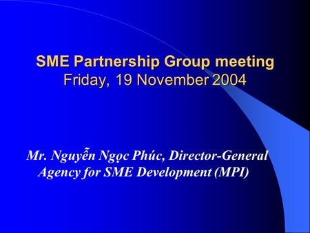SME Partnership Group meeting Friday, 19 November 2004 Mr. Nguyễn Ngọc Phúc, Director-General Agency for SME Development (MPI)