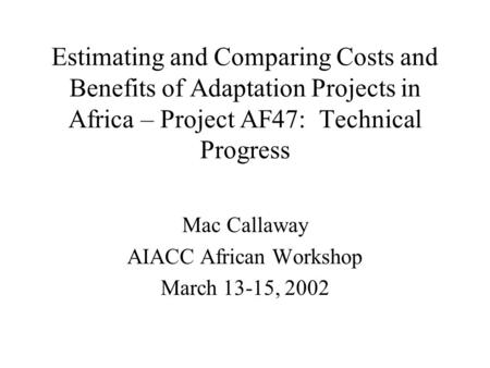 Estimating and Comparing Costs and Benefits of Adaptation Projects in Africa – Project AF47: Technical Progress Mac Callaway AIACC African Workshop March.