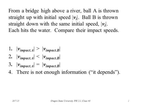 From a bridge high above a river, ball A is thrown straight up with initial speed  v i . Ball B is thrown straight down with the same initial speed,