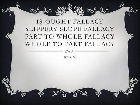 Is-Ought Fallacy Slippery slope fallacy Part to Whole Fallacy Whole to Part Fallacy Week 10.