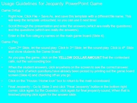 Usage Guidelines for Jeopardy PowerPoint Game Game Setup Right now, Click File > Save As, and save this template with a different file name. This will.