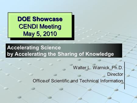 DOE Showcase CENDI Meeting May 5, 2010 Walter L. Warnick, Ph.D. Director Office of Scientific and Technical Information Accelerating Science by Accelerating.