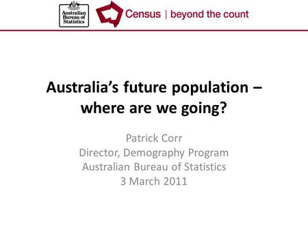 Australia’s future population – where are we going? Patrick Corr Director, Demography Program Australian Bureau of Statistics 3 March 2011.