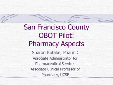 San Francisco County OBOT Pilot: Pharmacy Aspects Sharon Kotabe, PharmD Associate Administrator for Pharmaceutical Services Associate Clinical Professor.