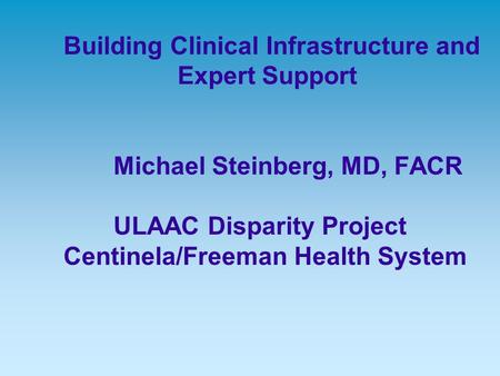 Building Clinical Infrastructure and Expert Support Michael Steinberg, MD, FACR ULAAC Disparity Project Centinela/Freeman Health System.