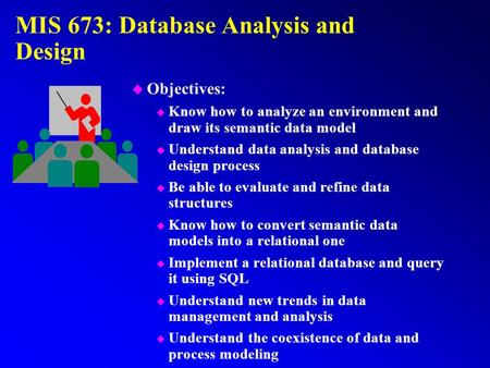 MIS 673: Database Analysis and Design u Objectives: u Know how to analyze an environment and draw its semantic data model u Understand data analysis and.