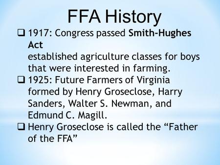 FFA History  1917: Congress passed Smith-Hughes Act established agriculture classes for boys that were interested in farming.  1925: Future Farmers of.