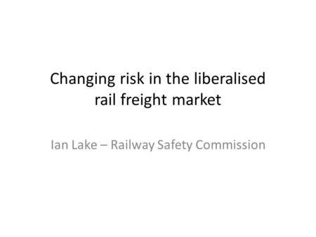 Changing risk in the liberalised rail freight market Ian Lake – Railway Safety Commission.