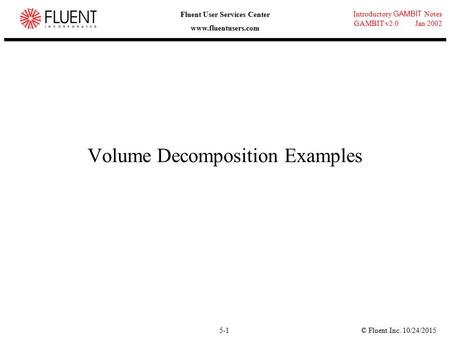 © Fluent Inc. 10/24/20155-1 Introductory GAMBIT Notes GAMBIT v2.0 Jan 2002 Fluent User Services Center www.fluentusers.com Volume Decomposition Examples.