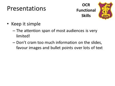 OCR Functional Skills Presentations Keep it simple – The attention span of most audiences is very limited! – Don’t cram too much information on the slides,