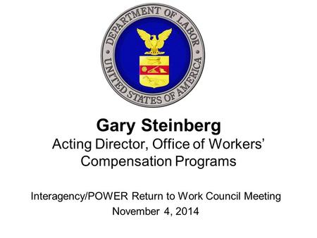 Gary Steinberg Acting Director, Office of Workers’ Compensation Programs Interagency/POWER Return to Work Council Meeting November 4, 2014.