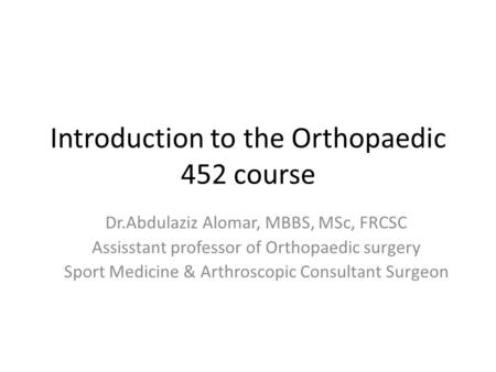 Introduction to the Orthopaedic 452 course Dr.Abdulaziz Alomar, MBBS, MSc, FRCSC Assisstant professor of Orthopaedic surgery Sport Medicine & Arthroscopic.
