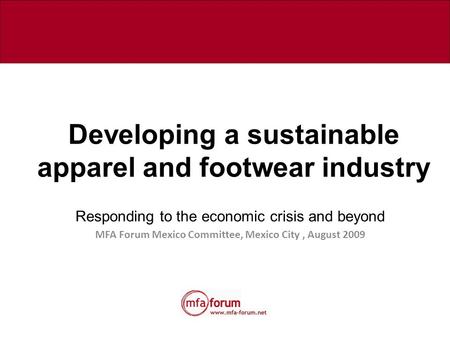 Developing a sustainable apparel and footwear industry Responding to the economic crisis and beyond MFA Forum Mexico Committee, Mexico City, August 2009.