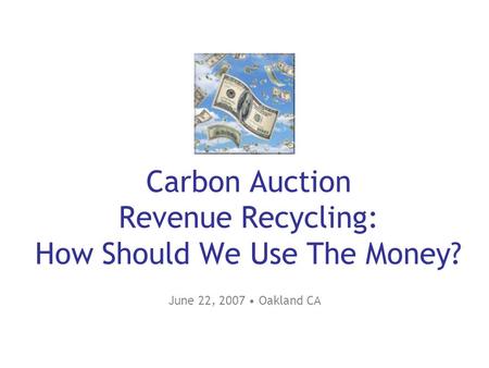 Carbon Auction Revenue Recycling: How Should We Use The Money? June 22, 2007 Oakland CA.