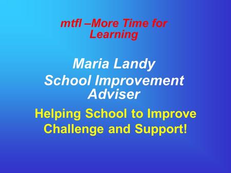 Helping School to Improve Challenge and Support! mtfl –More Time for Learning Maria Landy School Improvement Adviser.