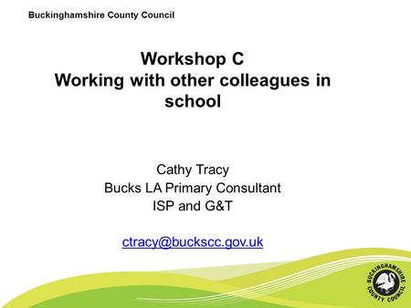 Buckinghamshire County Council Workshop C Working with other colleagues in school Cathy Tracy Bucks LA Primary Consultant ISP and G&T