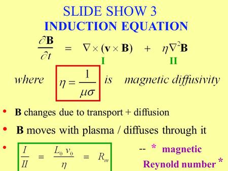 SLIDE SHOW 3 B changes due to transport + diffusion III -- * * magnetic Reynold number INDUCTION EQUATION B moves with plasma / diffuses through it.