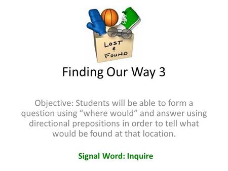 Finding Our Way 3 Objective: Students will be able to form a question using “where would” and answer using directional prepositions in order to tell what.