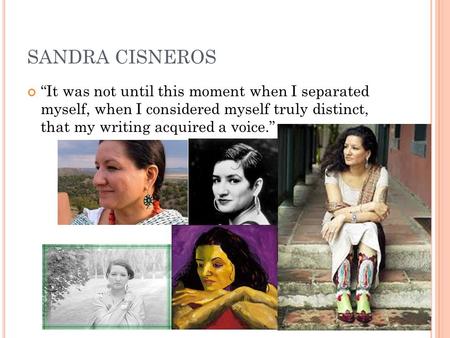 SANDRA CISNEROS “It was not until this moment when I separated myself, when I considered myself truly distinct, that my writing acquired a voice.”
