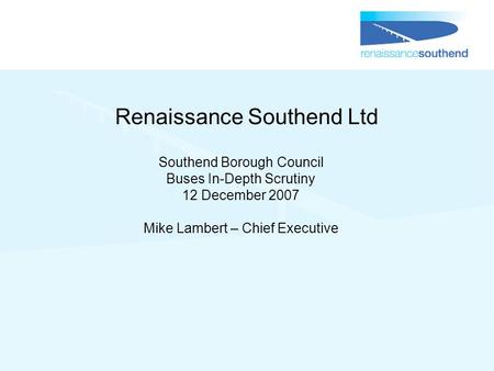 Renaissance Southend Ltd Southend Borough Council Buses In-Depth Scrutiny 12 December 2007 Mike Lambert – Chief Executive.