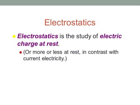 Electrostatics  Electrostatics is the study of electric charge at rest.  (Or more or less at rest, in contrast with current electricity.)