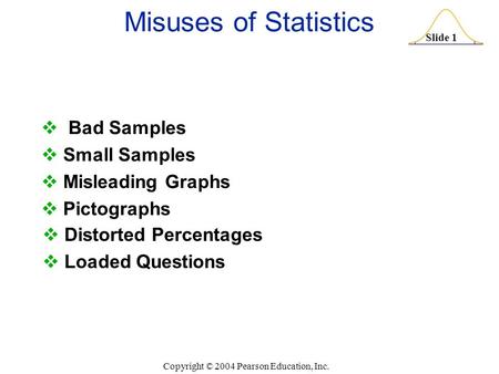 Slide 1 Copyright © 2004 Pearson Education, Inc. Misuses of Statistics  Bad Samples  Small Samples  Misleading Graphs  Pictographs  Distorted Percentages.