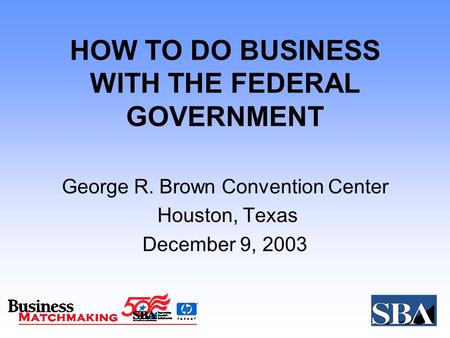 HOW TO DO BUSINESS WITH THE FEDERAL GOVERNMENT George R. Brown Convention Center Houston, Texas December 9, 2003.
