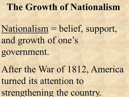 The Growth of Nationalism Nationalism = belief, support, and growth of one’s government. After the War of 1812, America turned its attention to strengthening.