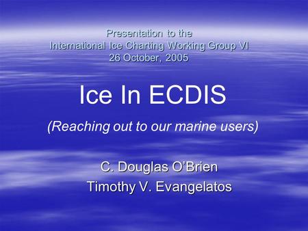 Presentation to the International Ice Charting Working Group VI 26 October, 2005 C. Douglas O’Brien Timothy V. Evangelatos Ice In ECDIS (Reaching out to.