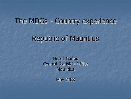 The MDGs - Country experience Republic of Mauritius Meera Ganoo Central Statistcis Office Mauritius May 2008.