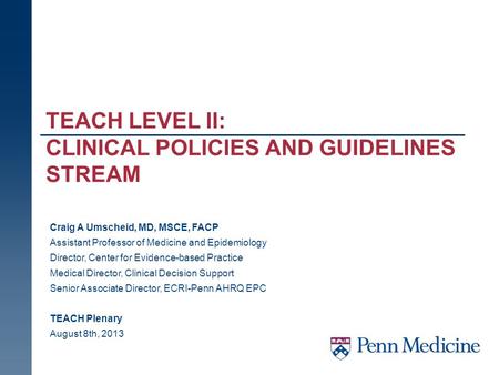 TEACH LEVEL II: CLINICAL POLICIES AND GUIDELINES STREAM Craig A Umscheid, MD, MSCE, FACP Assistant Professor of Medicine and Epidemiology Director, Center.