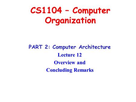 CS1104 – Computer Organization PART 2: Computer Architecture Lecture 12 Overview and Concluding Remarks.