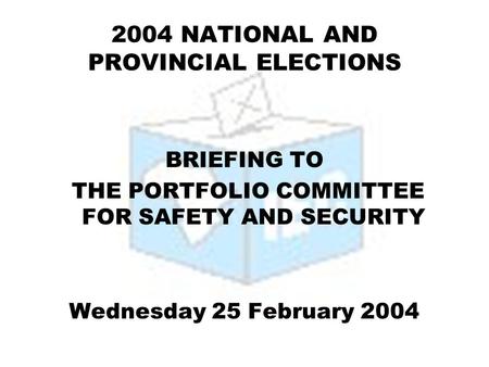 2004 NATIONAL AND PROVINCIAL ELECTIONS BRIEFING TO THE PORTFOLIO COMMITTEE FOR SAFETY AND SECURITY Wednesday 25 February 2004.