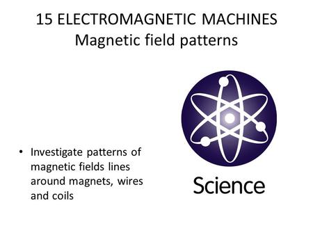 15 ELECTROMAGNETIC MACHINES Magnetic field patterns Investigate patterns of magnetic fields lines around magnets, wires and coils.