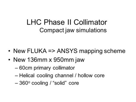 LHC Phase II Collimator Compact jaw simulations New FLUKA => ANSYS mapping scheme New 136mm x 950mm jaw –60cm primary collimator –Helical cooling channel.