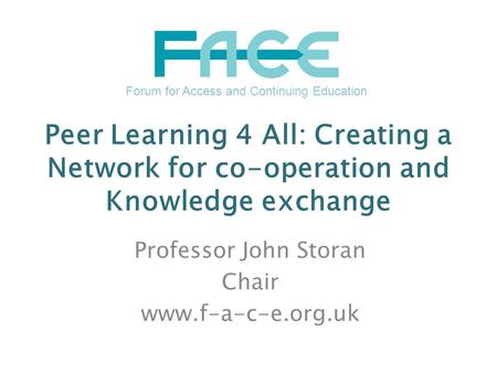 Peer Learning 4 All: Creating a Network for co-operation and Knowledge exchange Professor John Storan Chair www.f-a-c-e.org.uk Forum for Access and Continuing.
