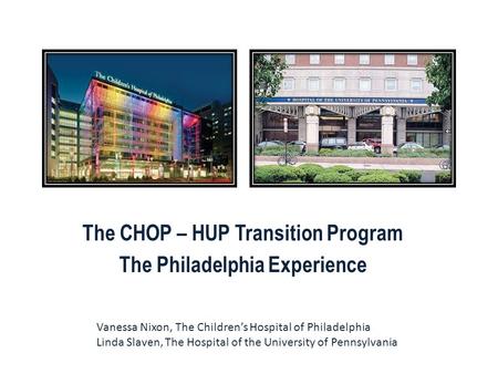 The CHOP – HUP Transition Program The Philadelphia Experience Vanessa Nixon, The Children’s Hospital of Philadelphia Linda Slaven, The Hospital of the.
