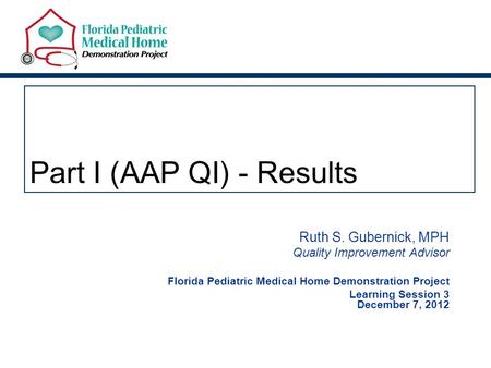 Part I (AAP QI) - Results Ruth S. Gubernick, MPH Quality Improvement Advisor Florida Pediatric Medical Home Demonstration Project Learning Session 3 December.