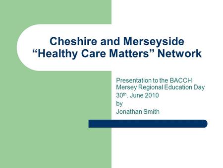 Cheshire and Merseyside “Healthy Care Matters” Network Presentation to the BACCH Mersey Regional Education Day 30 th. June 2010 by Jonathan Smith.