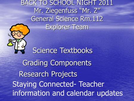 BACK TO SCHOOL NIGHT 2011 Mr. Ziegenfuss “Mr. Z” General Science Rm.112 Explorer Team Research Projects Science Textbooks Grading Components Staying Connected-