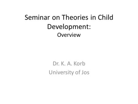 Seminar on Theories in Child Development: Overview Dr. K. A. Korb University of Jos.