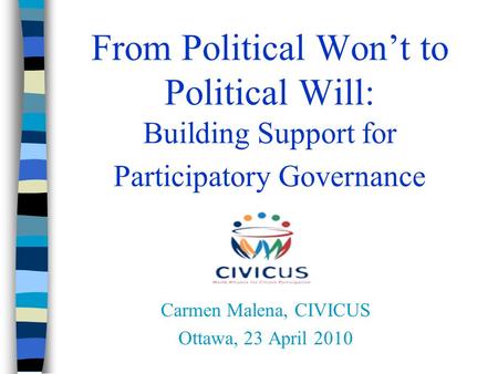 From Political Won’t to Political Will: Building Support for Participatory Governance Carmen Malena, CIVICUS Ottawa, 23 April 2010.