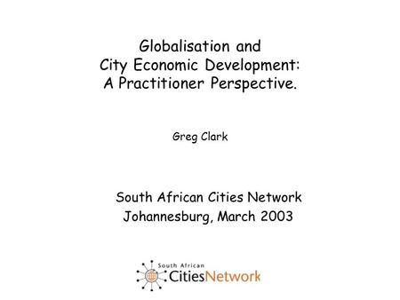 Globalisation and City Economic Development: A Practitioner Perspective. Greg Clark South African Cities Network Johannesburg, March 2003.