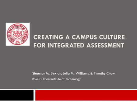 CREATING A CAMPUS CULTURE FOR INTEGRATED ASSESSMENT Shannon M. Sexton, Julia M. Williams, & Timothy Chow Rose-Hulman Institute of Technology.